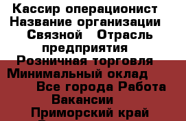 Кассир-операционист › Название организации ­ Связной › Отрасль предприятия ­ Розничная торговля › Минимальный оклад ­ 25 000 - Все города Работа » Вакансии   . Приморский край,Владивосток г.